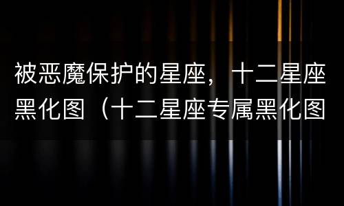 被恶魔保护的星座，十二星座黑化图（十二星座专属黑化图片 吓人）
