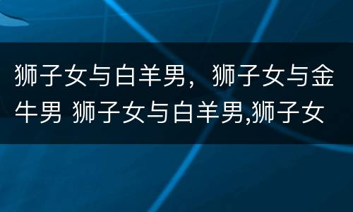 狮子女与白羊男，狮子女与金牛男 狮子女与白羊男,狮子女与金牛男配吗