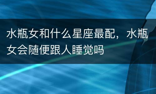 水瓶女和什么星座最配，水瓶女会随便跟人睡觉吗