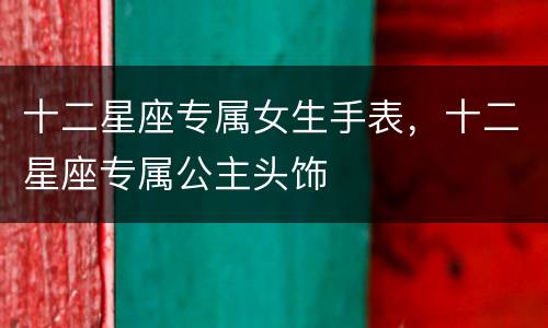 十二星座专属女生手表，十二星座专属公主头饰