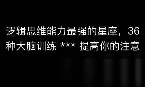 逻辑思维能力最强的星座，36种大脑训练 *** 提高你的注意力