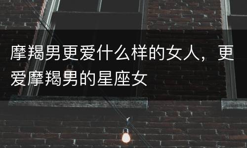 摩羯男更爱什么样的女人，更爱摩羯男的星座女