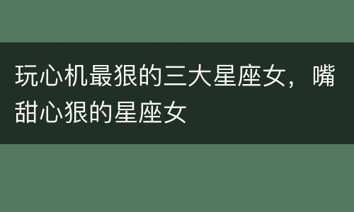 玩心机最狠的三大星座女，嘴甜心狠的星座女