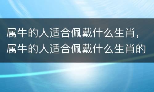 属牛的人适合佩戴什么生肖，属牛的人适合佩戴什么生肖的挂件