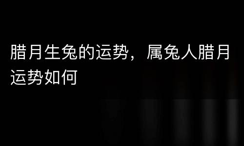 腊月生兔的运势，属兔人腊月运势如何