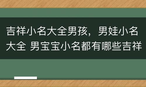 吉祥小名大全男孩，男娃小名大全 男宝宝小名都有哪些吉祥的