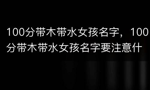 100分带木带水女孩名字，100分带木带水女孩名字要注意什么怎么起名有好寓意