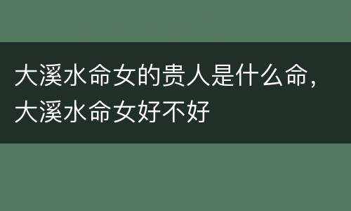 大溪水命女的贵人是什么命，大溪水命女好不好