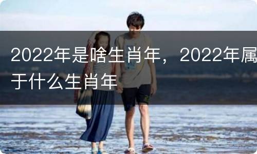 2022年是啥生肖年，2022年属于什么生肖年