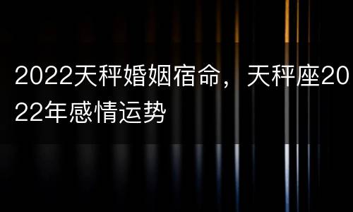 2022天秤婚姻宿命，天秤座2022年感情运势
