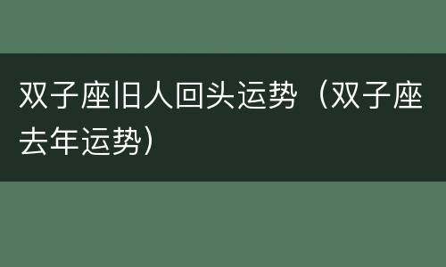双子座旧人回头运势（双子座去年运势）