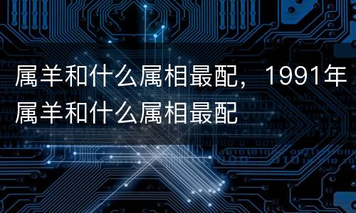 属羊和什么属相最配，1991年属羊和什么属相最配