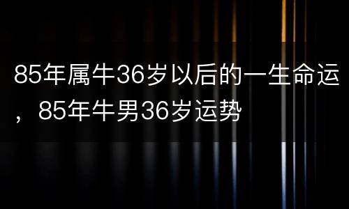 85年属牛36岁以后的一生命运，85年牛男36岁运势