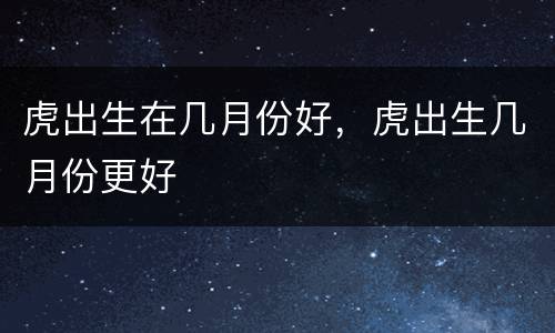 虎出生在几月份好，虎出生几月份更好