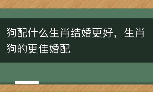 狗配什么生肖结婚更好，生肖狗的更佳婚配