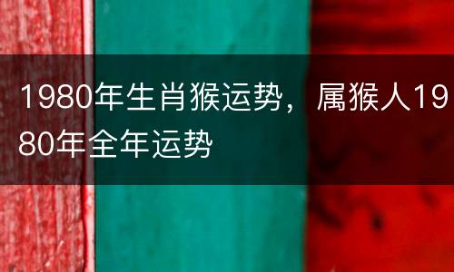 1980年生肖猴运势，属猴人1980年全年运势
