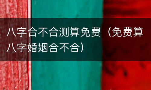 八字合不合测算免费（免费算八字婚姻合不合）