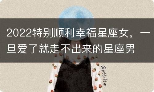 2022特别顺利幸福星座女，一旦爱了就走不出来的星座男