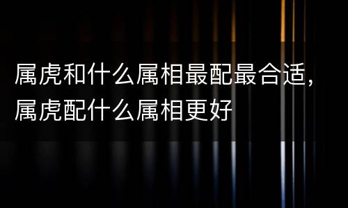 属虎和什么属相最配最合适，属虎配什么属相更好