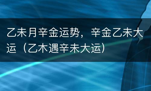 乙未月辛金运势，辛金乙未大运（乙木遇辛未大运）