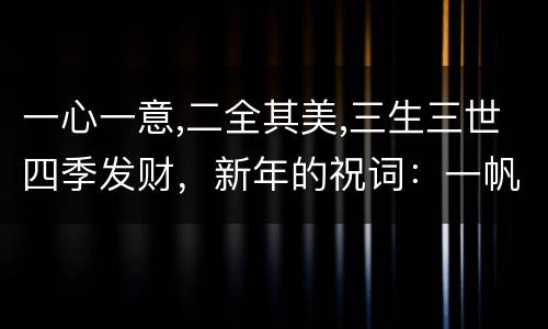 一心一意,二全其美,三生三世四季发财，新年的祝词：一帆风顺，二龙腾飞，