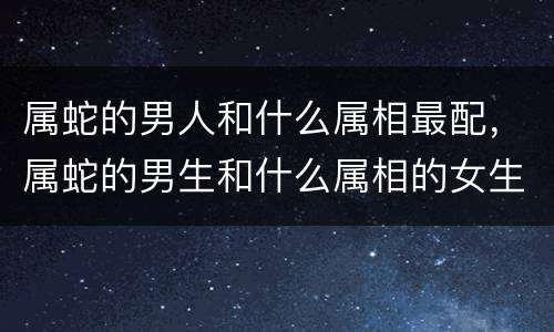 属蛇的男人和什么属相最配，属蛇的男生和什么属相的女生最配