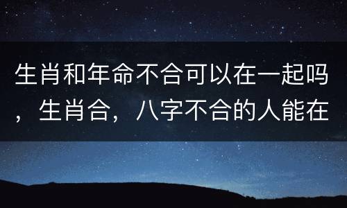 生肖和年命不合可以在一起吗，生肖合，八字不合的人能在一起吗？