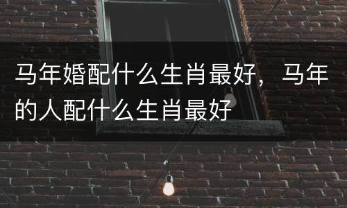 马年婚配什么生肖最好，马年的人配什么生肖最好