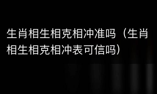 生肖相生相克相冲准吗（生肖相生相克相冲表可信吗）