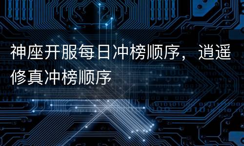 神座开服每日冲榜顺序，逍遥修真冲榜顺序