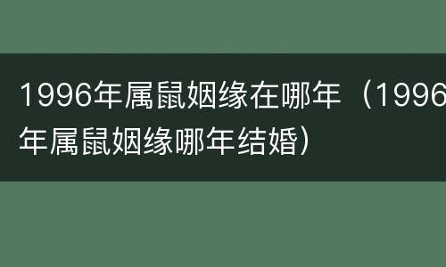1996年属鼠姻缘在哪年（1996年属鼠姻缘哪年结婚）