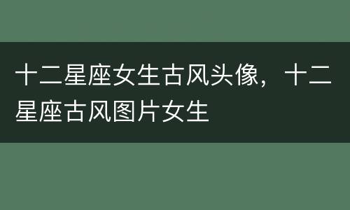 十二星座女生古风头像，十二星座古风图片女生
