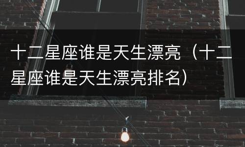 十二星座谁是天生漂亮（十二星座谁是天生漂亮排名）