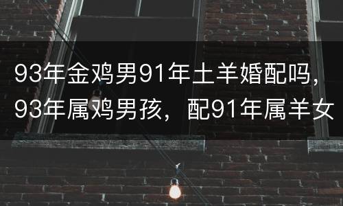 93年金鸡男91年土羊婚配吗，93年属鸡男孩，配91年属羊女孩婚配幸福