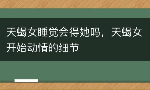 天蝎女睡觉会得她吗，天蝎女开始动情的细节