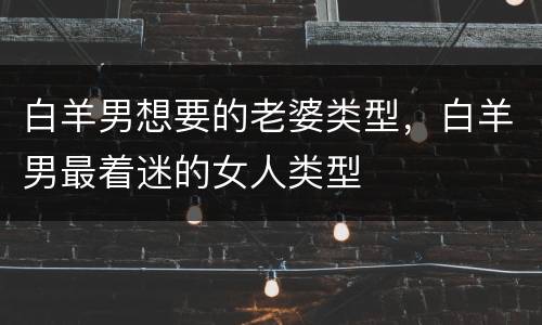 白羊男想要的老婆类型，白羊男最着迷的女人类型