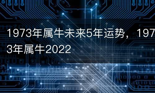 1973年属牛未来5年运势，1973年属牛2022