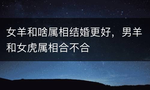 女羊和啥属相结婚更好，男羊和女虎属相合不合