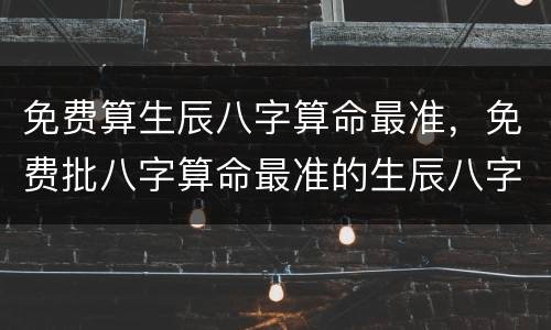 免费算生辰八字算命最准，免费批八字算命最准的生辰八字算命