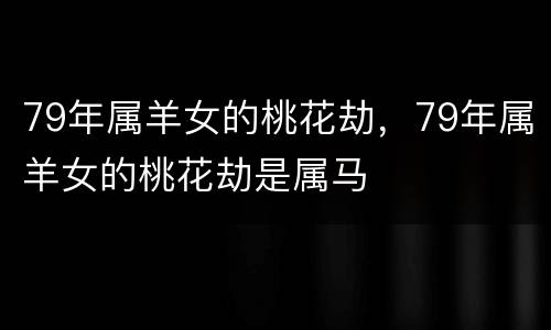 79年属羊女的桃花劫，79年属羊女的桃花劫是属马