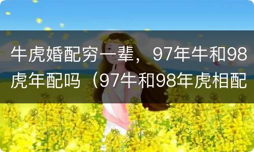牛虎婚配穷一辈，97年牛和98虎年配吗（97牛和98年虎相配吗?）