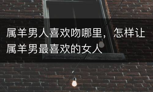 属羊男人喜欢吻哪里，怎样让属羊男最喜欢的女人