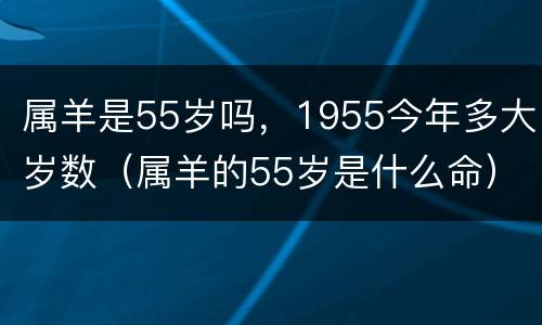 属羊是55岁吗，1955今年多大岁数（属羊的55岁是什么命）