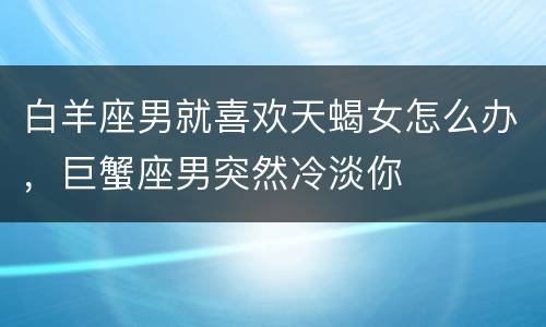 白羊座男就喜欢天蝎女怎么办，巨蟹座男突然冷淡你