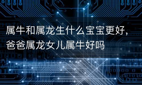 属牛和属龙生什么宝宝更好，爸爸属龙女儿属牛好吗