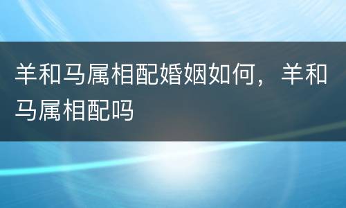 羊和马属相配婚姻如何，羊和马属相配吗