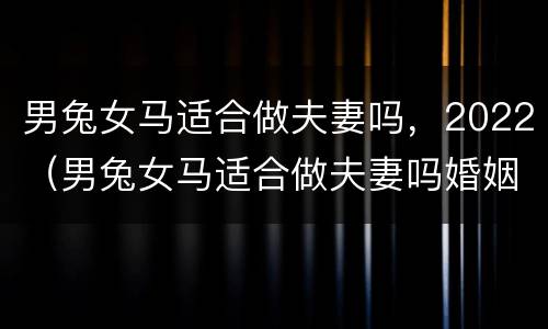 男兔女马适合做夫妻吗，2022（男兔女马适合做夫妻吗婚姻如何）