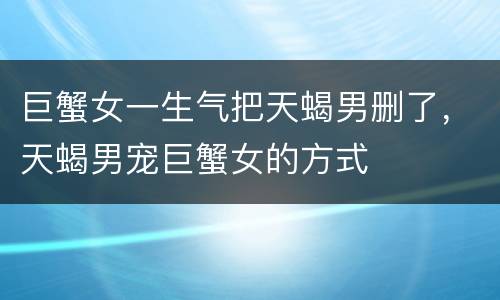 巨蟹女一生气把天蝎男删了，天蝎男宠巨蟹女的方式