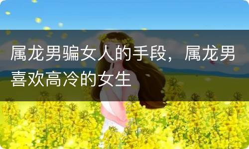 属龙男骗女人的手段，属龙男喜欢高冷的女生