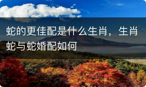 蛇的更佳配是什么生肖，生肖蛇与蛇婚配如何